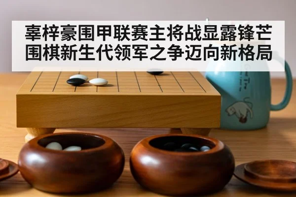 辜梓豪围甲联赛主将战显露锋芒 围棋新生代领军之争迈向新格局
