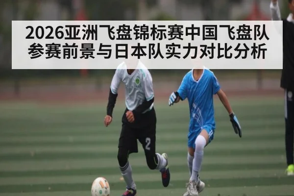 2026亚洲飞盘锦标赛中国飞盘队参赛前景与日本队实力对比分析